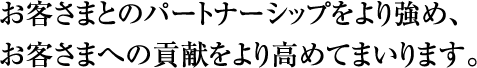 お客さまとのパートナーシップをより強め、 お客さまへの貢献をより高めてまいります。